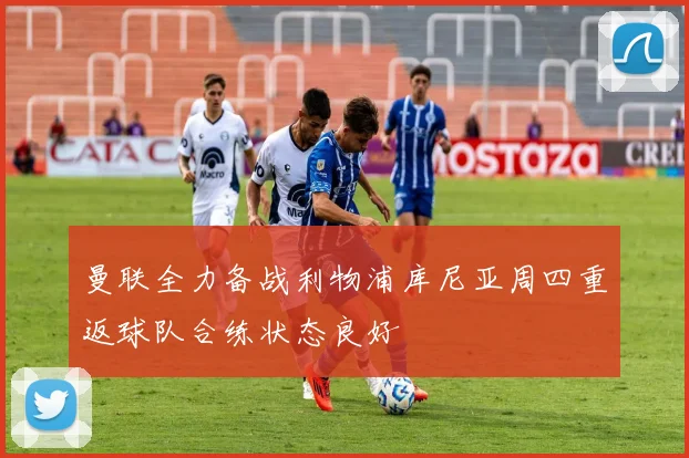 曼联全力备战利物浦库尼亚周四重返球队合练状态良好