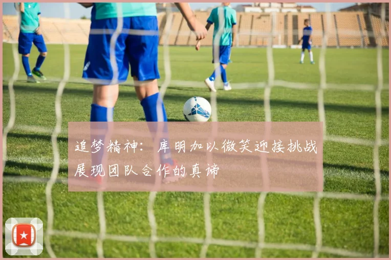 追梦精神：库明加以微笑迎接挑战展现团队合作的真谛