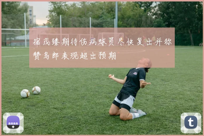 宿茂臻期待伤病球员尽快复出并称赞乌郎表现超出预期
