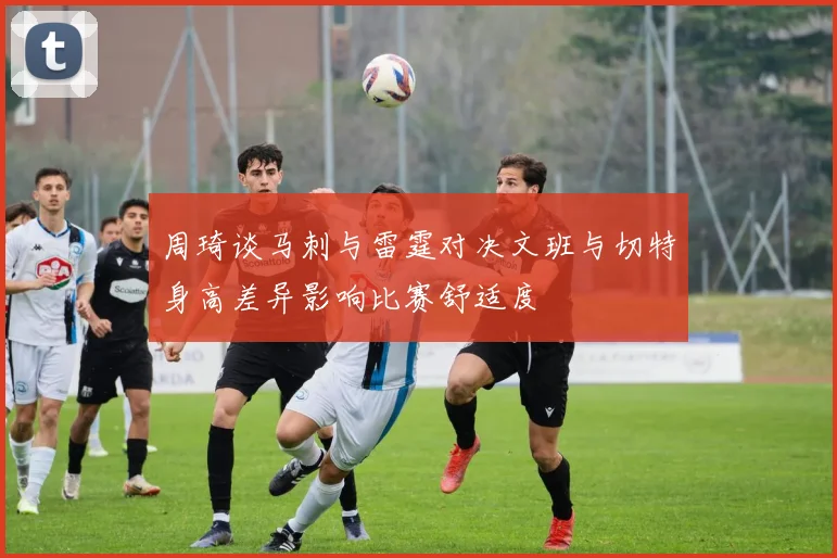 周琦谈马刺与雷霆对决文班与切特身高差异影响比赛舒适度