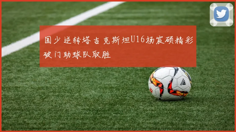 国少逆转塔吉克斯坦U16杨宸硕精彩破门助球队取胜