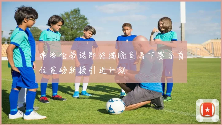 弗洛伦蒂诺即将揭晓皇马下赛季首位重磅新援引进计划