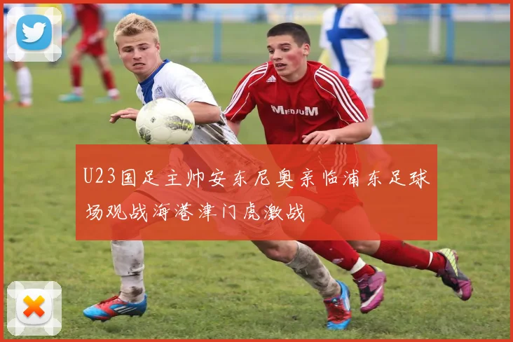 U23国足主帅安东尼奥亲临浦东足球场观战海港津门虎激战