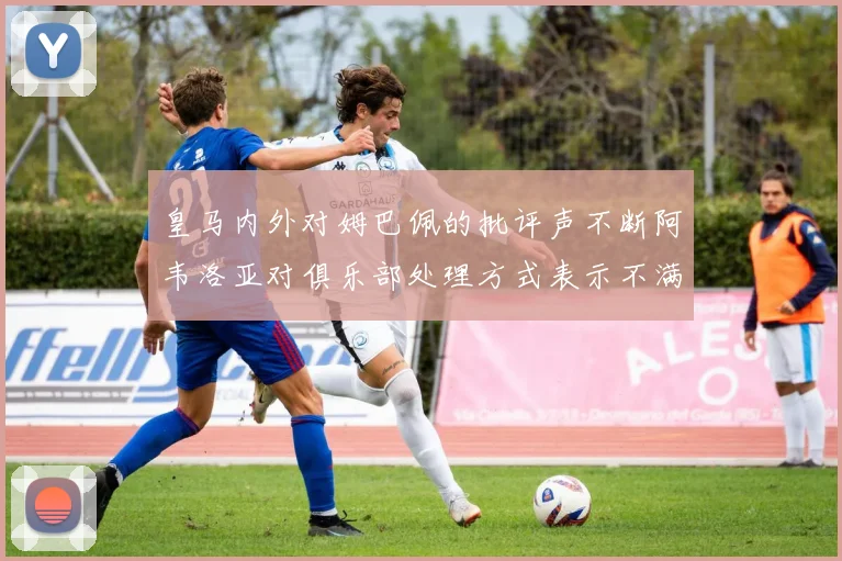 皇马内外对姆巴佩的批评声不断阿韦洛亚对俱乐部处理方式表示不满