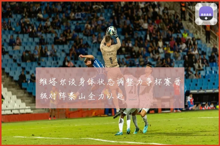 维塔尔谈身体状态调整力争杯赛晋级对阵泰山全力以赴