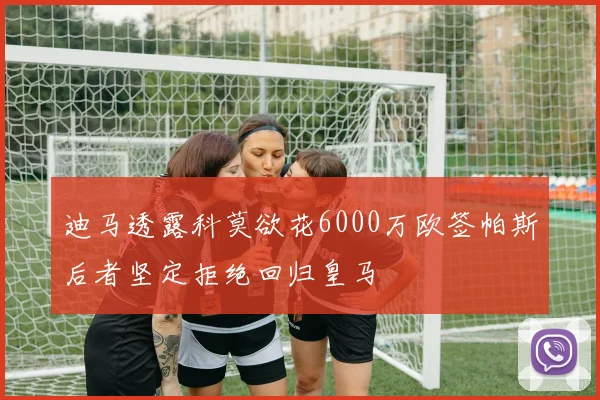 迪马透露科莫欲花6000万欧签帕斯后者坚定拒绝回归皇马