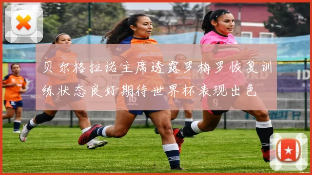 贝尔格拉诺主席透露罗梅罗恢复训练状态良好期待世界杯表现出色