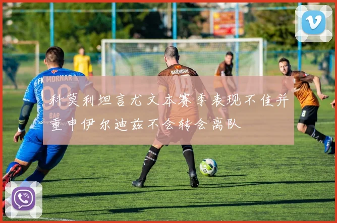科莫利坦言尤文本赛季表现不佳并重申伊尔迪兹不会转会离队
