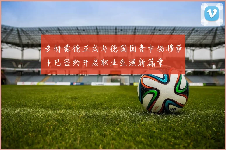 多特蒙德正式与德国国青中场穆萨卡巴签约开启职业生涯新篇章