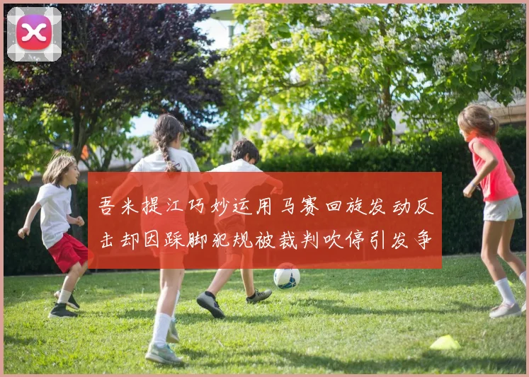 吾米提江巧妙运用马赛回旋发动反击却因踩脚犯规被裁判吹停引发争议