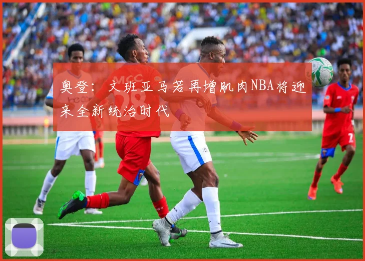 奥登：文班亚马若再增肌肉NBA将迎来全新统治时代