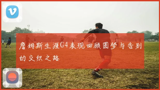 詹姆斯生涯G4表现回顾圆梦与告别的交织之路
