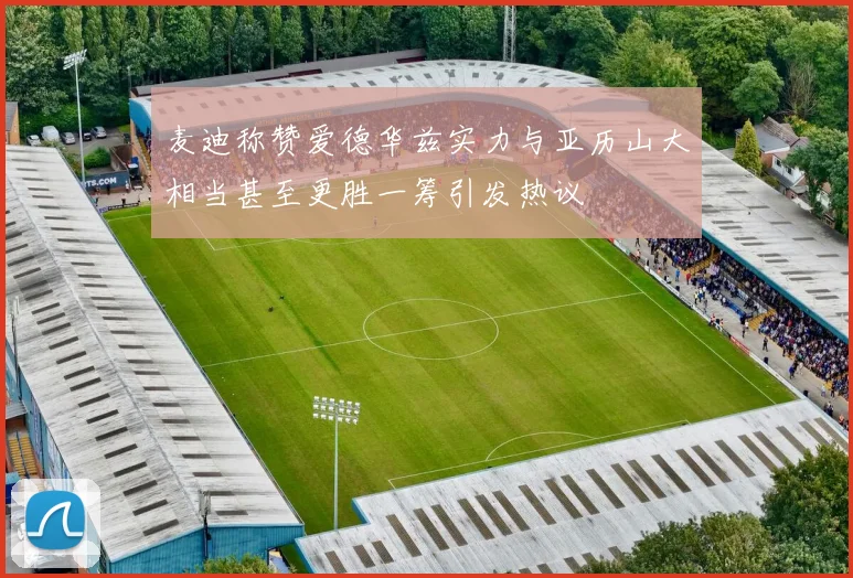 麦迪称赞爱德华兹实力与亚历山大相当甚至更胜一筹引发热议