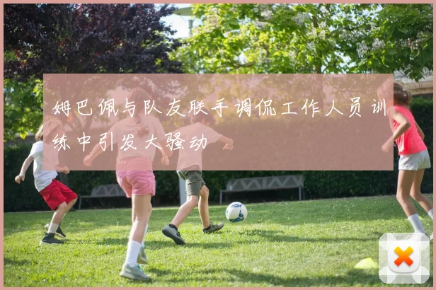 姆巴佩与队友联手调侃工作人员训练中引发大骚动