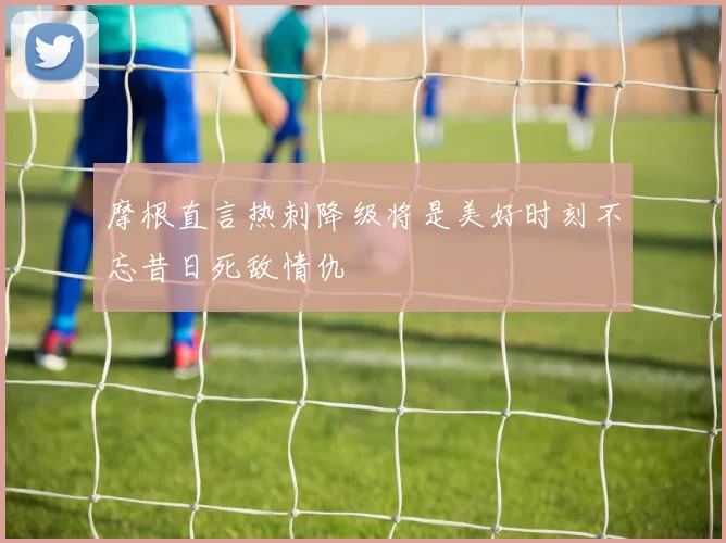 摩根直言热刺降级将是美好时刻不忘昔日死敌情仇