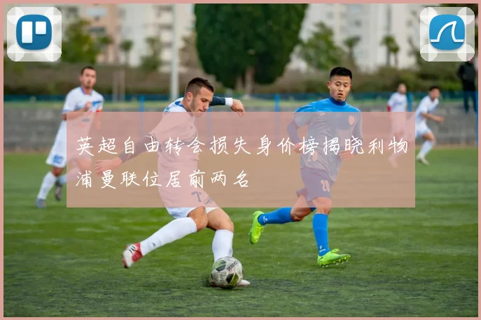 英超自由转会损失身价榜揭晓利物浦曼联位居前两名