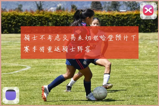 骑士不考虑交易米切尔哈登预计下赛季将重返骑士阵容