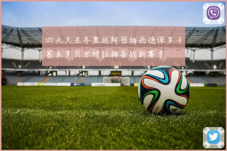 四大天王齐聚迈阿密梅西德保罗卡塞米罗贝尔特拉梅备战新赛季
