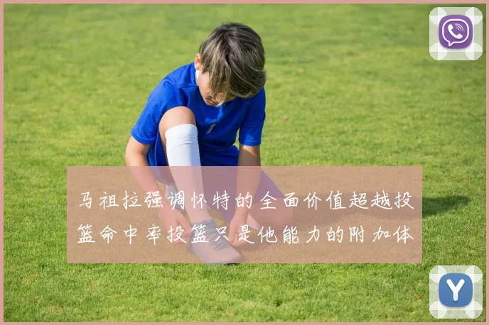 马祖拉强调怀特的全面价值超越投篮命中率投篮只是他能力的附加体现