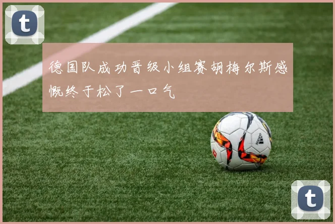 德国队成功晋级小组赛胡梅尔斯感慨终于松了一口气