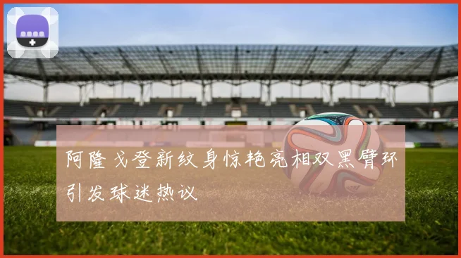 阿隆戈登新纹身惊艳亮相双黑臂环引发球迷热议