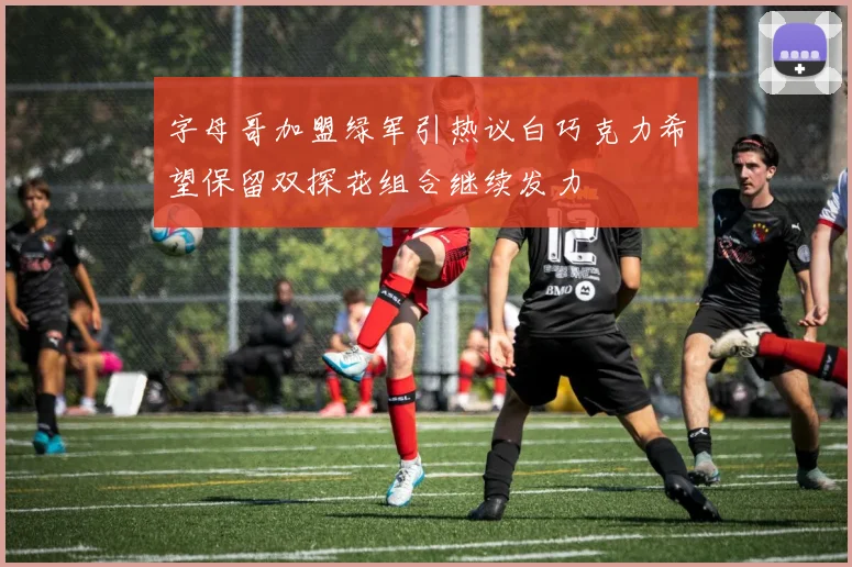 字母哥加盟绿军引热议白巧克力希望保留双探花组合继续发力