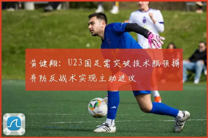 黄健翔：U23国足需突破技术瓶颈摒弃防反战术实现主动进攻
