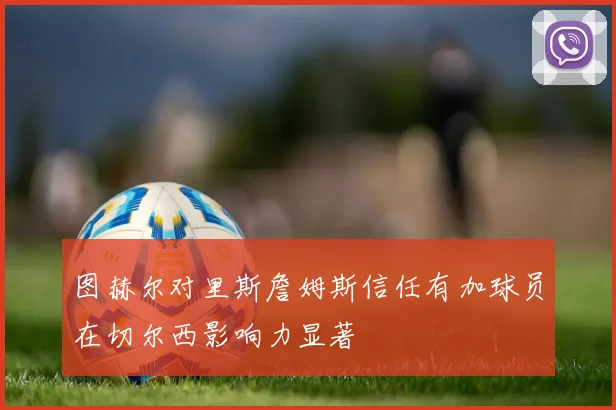 图赫尔对里斯詹姆斯信任有加球员在切尔西影响力显著