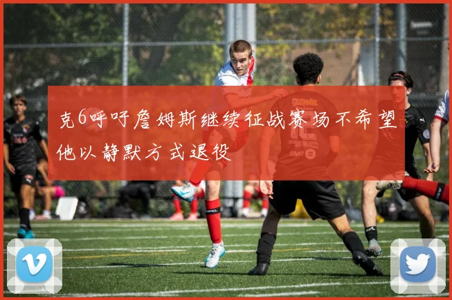 克6呼吁詹姆斯继续征战赛场不希望他以静默方式退役