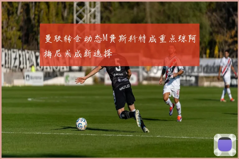 曼联转会动态M费斯科特成重点琼阿梅尼或成新选择