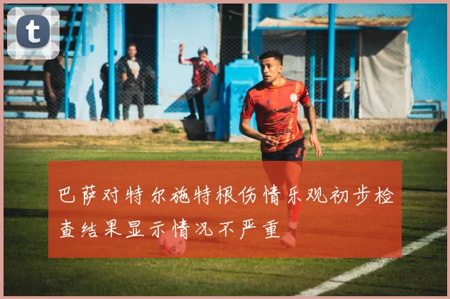 巴萨对特尔施特根伤情乐观初步检查结果显示情况不严重