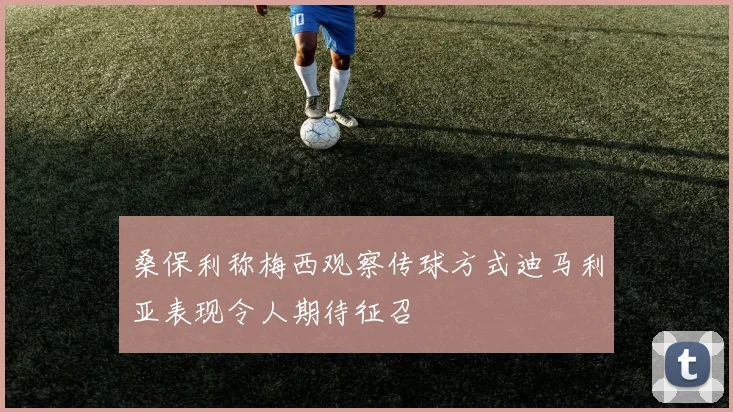 桑保利称梅西观察传球方式迪马利亚表现令人期待征召