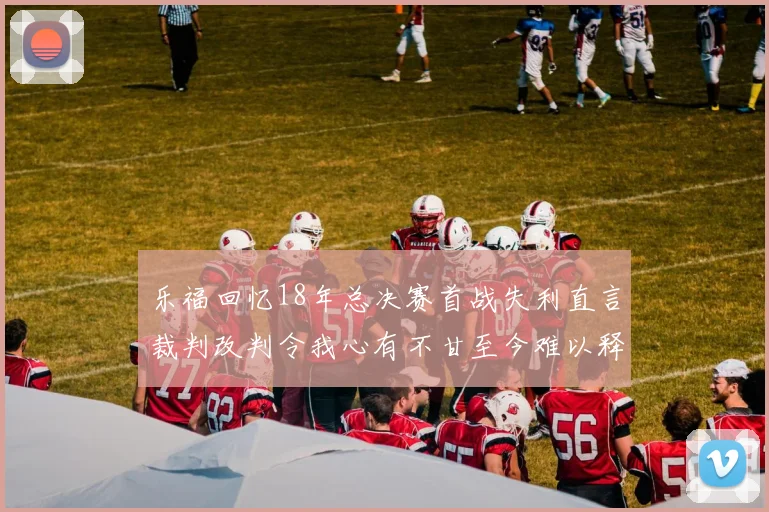 乐福回忆18年总决赛首战失利直言裁判改判令我心有不甘至今难以释怀