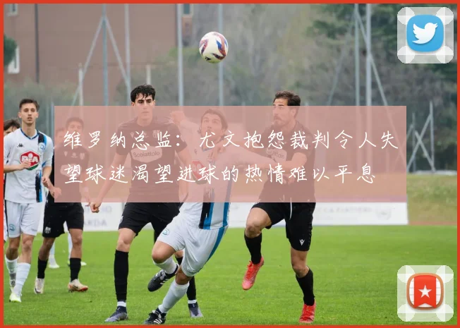 维罗纳总监：尤文抱怨裁判令人失望球迷渴望进球的热情难以平息