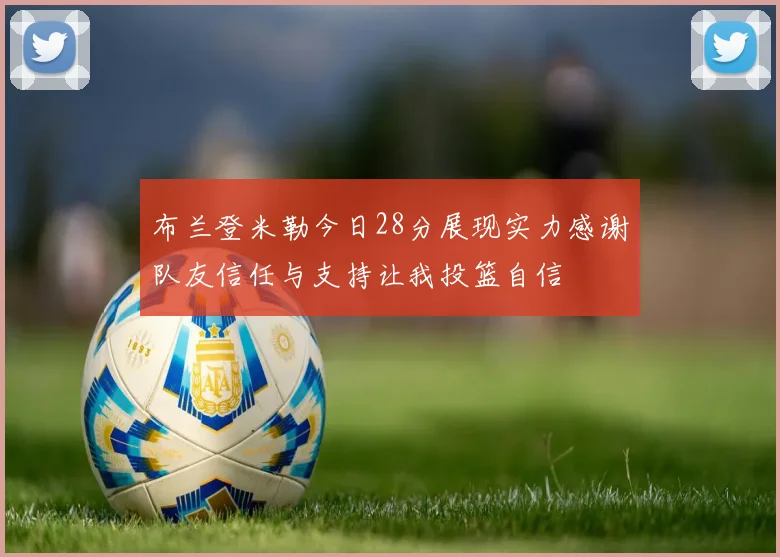 布兰登米勒今日28分展现实力感谢队友信任与支持让我投篮自信