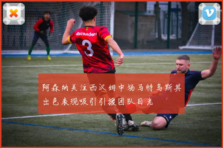 阿森纳关注西汉姆中场马特乌斯其出色表现吸引引援团队目光